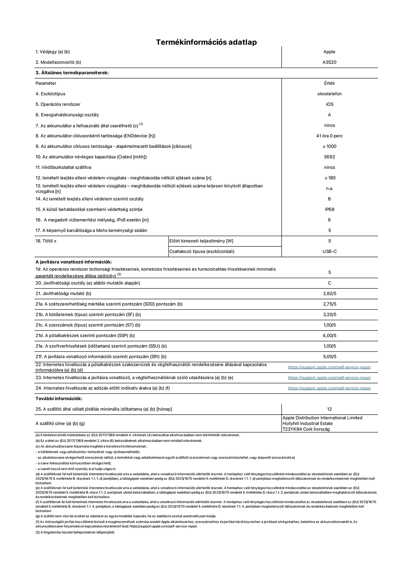 Az iPhone 17 A3520‑as modell termékinformációs adatlapja. Szállító: Apple Distribution International Limited, Hollyhill Industrial Estate. Cork, Írország, T23 YK84. Eszköztípus: okostelefon. Operációs rendszer: iOS. Energiahatékonysági osztály: A. Az akkumulátor a felhasználó által cserélhető: nem. Az akkumulátor ciklusonkénti tartóssága: 41 óra. Az akkumulátor ciklusos tartóssága – alapértelmezett beállítások: ≥ 1000. Az akkumulátor névleges kapacitása: 3692 milliamperóra. Védőburkolattal szállítva: nem. Ismételt leejtés elleni védelem vizsgálata – meghibásodás nélküli ejtések száma: ≥ 180. Ismételt leejtés elleni védelem vizsgálata – meghibásodás nélküli ejtések száma teljesen kinyitott állapotban vizsgálva: nem vonatkozik erre a modellre. Az ismételt leejtés elleni védelem szerinti osztály: B. A külső behatásokkal szembeni védettség szintje:  IP68. A megadott vízbemerítési mélység, IPx8 esetén:  6 méter. A képernyő karcállósága a Mohs keménységi skálán: 5. Töltő Előírt kimeneti teljesítmény: 5 watt. Csatlakozó típusa (eszközoldali): USB-C. Az operációs rendszer biztonsági frissítéseinek, korrekciós frissítéseinek és funkcionalitás-frissítéseinek minimális garantált rendelkezésre állása:  5 év. Javíthatósági osztály: 
