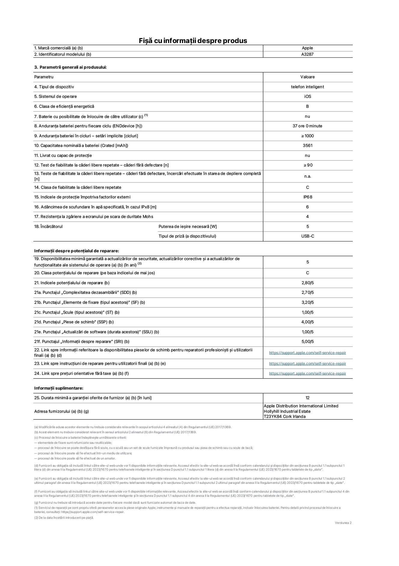Fișa cu informații despre produs pentru iPhone&nbsp;16, modelul A3287. Furnizată de Apple Distribution International Limited, Hollyhill Industrial Estate. Cork, Irlanda T23 YK84. Tipul de dispozitiv: telefon inteligent. Sistemul de operare: iOS. Clasa de eficiență energetică: B. Baterie cu posibilitate de înlocuire de către utilizator: nu. Anduranța bateriei pentru fiecare ciclu: 37&nbsp;de&nbsp;ore. Anduranța bateriei în cicluri – setări implicite: ≥ 1000. Capacitatea nominală a bateriei: 3561&nbsp;mAh. Livrat cu capac de protecție: nu. Test de fiabilitate la căderi libere repetate – căderi fără defectare: ≥ 90. Test de fiabilitate la căderi libere repetate – căderi fără defectare, încercări efectuate în starea de depliere completă: nu se aplică. Clasa de fiabilitate la căderi libere repetate: C. Indicele de protecție împotriva factorilor externi: IP68. Adâncimea de scufundare în apă specificată, în cazul IPx8: 6. Rezistența la zgâriere a ecranului pe scara de duritate Mohs: 4. Puterea de ieșire necesară pentru încărcător: 5&nbsp;W. Tipul de priză pentru încărcător (a dispozitivului): USB-C. Disponibilitatea minimă garantată a actualizărilor de securitate, a actualizărilor corective și a actualizărilor de funcționalitate ale sistemului de operare: 5&nbsp;ani. Clasa potențialului de reparare: C. Indicele potențialului de reparare: 2,80/5. Punctajul „Complexitatea dezasamblării” (SDD): 2,70/5. Punctajul „Elemente de fixare”: 3,20/5. Punctajul „Scule”: 1,00/5. Punctajul „Piese de schimb”: 4,00/5. Punctajul „Actualizări de software”: 1,00/5. Punctajul „Informații despre reparare”: 5,00/5. Link spre informații referitoare la disponibilitatea pieselor de schimb pentru reparatorii profesioniști și utilizatorii finali: https://support.apple.com/self-service-repair. Link spre instrucțiuni de reparare pentru utilizatorii finali: https://support.apple.com/self-service-repair. Link spre prețuri orientative fără taxe: https://support.apple.com/self-service-repair. Garanție generală oferită: 12 de luni.